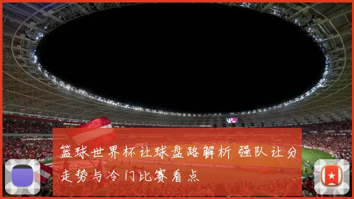 篮球世界杯让球盘路解析 强队让分走势与冷门比赛看点