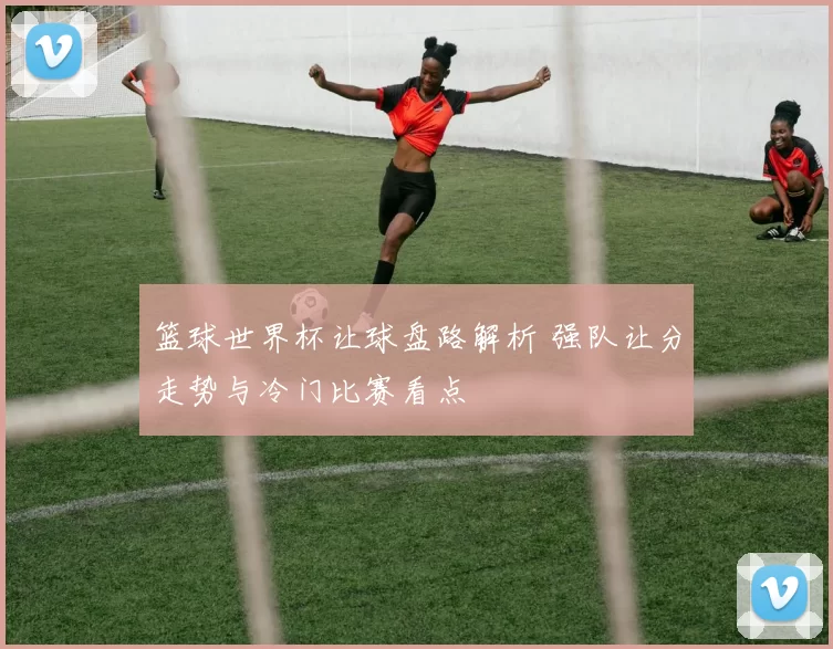 篮球世界杯让球盘路解析 强队让分走势与冷门比赛看点