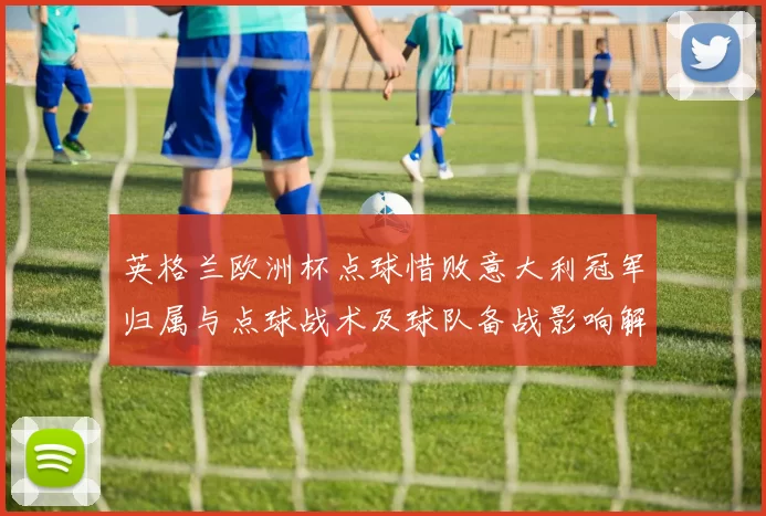 英格兰欧洲杯点球惜败意大利冠军归属与点球战术及球队备战影响解读