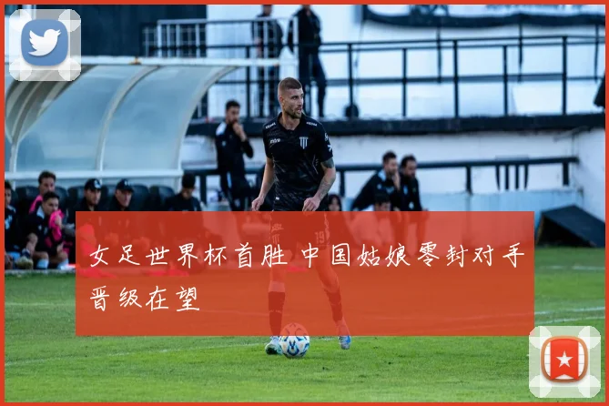 女足世界杯首胜 中国姑娘零封对手晋级在望