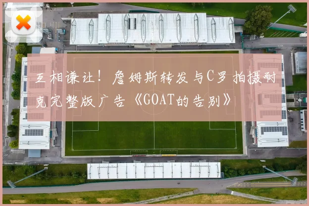 互相谦让！詹姆斯转发与C罗拍摄耐克完整版广告《GOAT的告别》