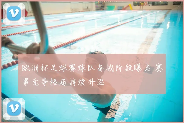 欧洲杯足球赛球队备战阶段曝光 赛事竞争格局持续升温