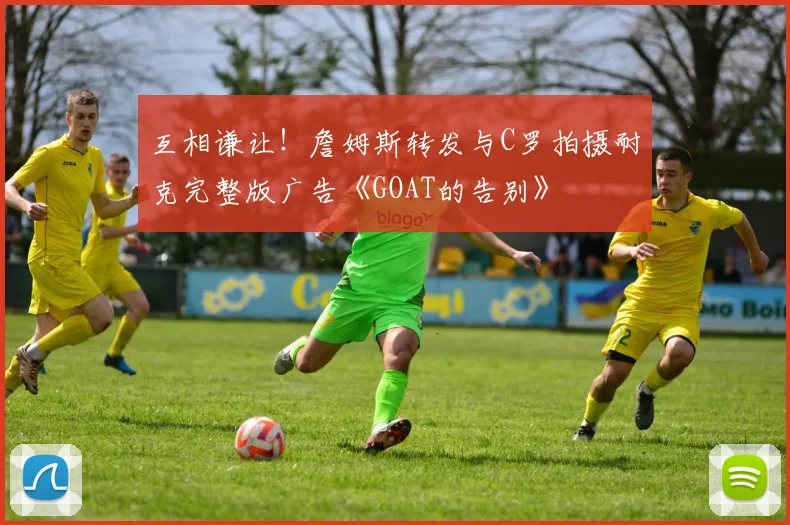 互相谦让！詹姆斯转发与C罗拍摄耐克完整版广告《GOAT的告别》