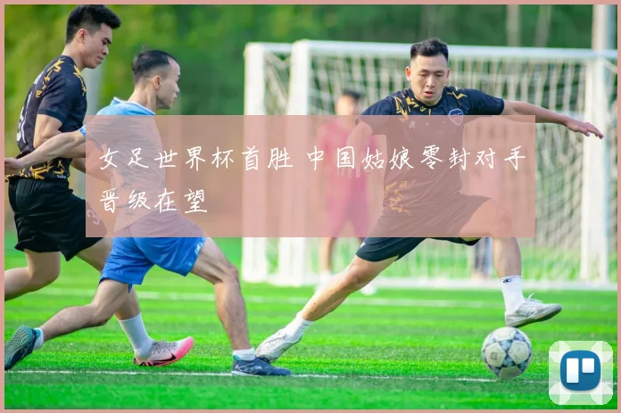 女足世界杯首胜 中国姑娘零封对手晋级在望